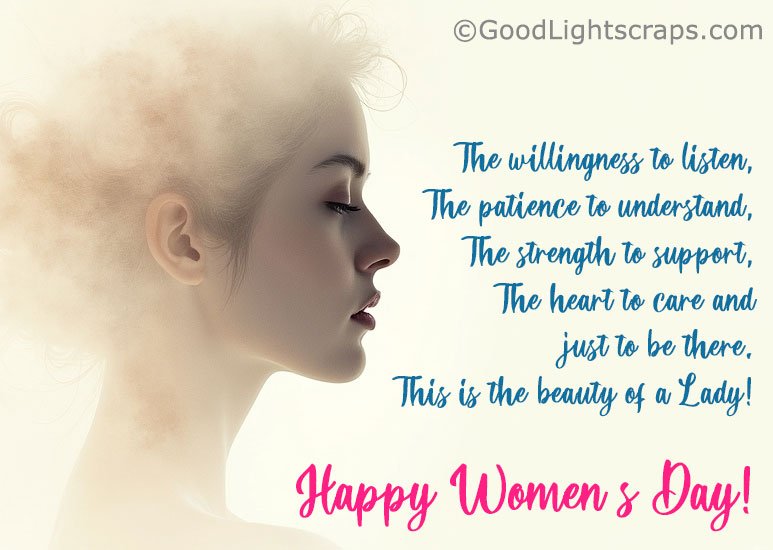 The willingness to listen, The patience to understand, The strength to support, The heart to care and just to be there. This is the beauty of a Lady! Happy Women's Day!